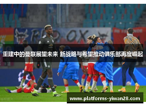 重建中的曼联展望未来 新战略与希望推动俱乐部再度崛起 重建中的曼联展望未来 新战略与希望推动俱乐部再度崛起