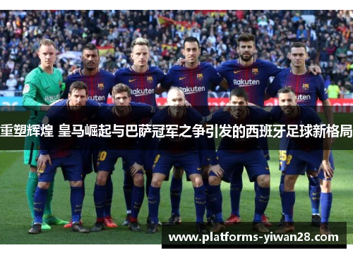 重塑辉煌 皇马崛起与巴萨冠军之争引发的西班牙足球新格局
